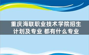 重庆海联职业技术学院招生计划及专业 都有什么专业